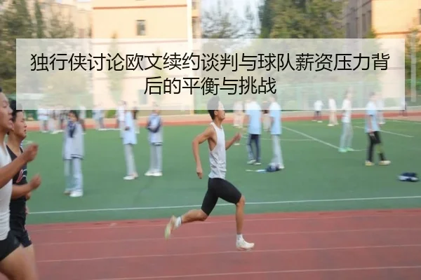 独行侠讨论欧文续约谈判与球队薪资压力背后的平衡与挑战