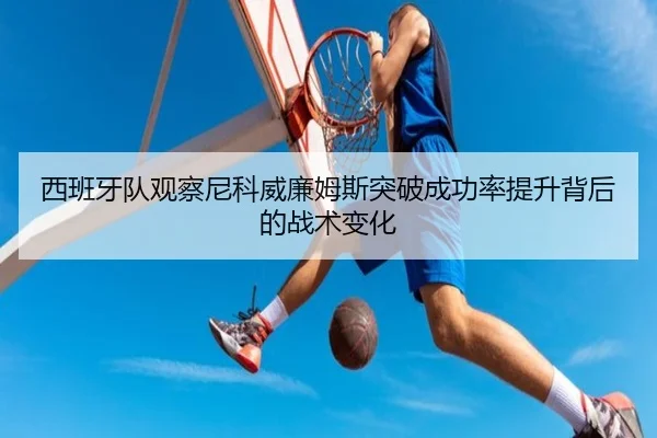 西班牙队观察尼科威廉姆斯突破成功率提升背后的战术变化（kaiyun）